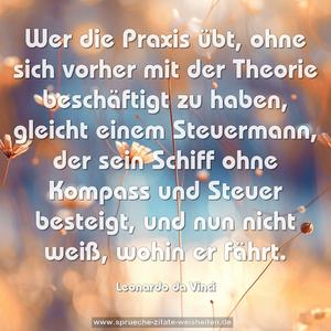 Wer die Praxis übt,
ohne sich vorher mit der Theorie beschäftigt zu haben,
gleicht einem Steuermann,
der sein Schiff ohne Kompass und Steuer besteigt,
und nun nicht weiß, wohin er fährt.