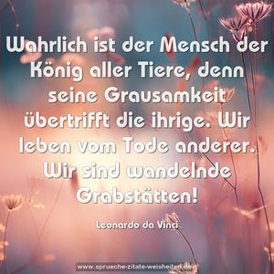 Wahrlich ist der Mensch der König aller Tiere,
denn seine Grausamkeit übertrifft die ihrige.
Wir leben vom Tode anderer.
Wir sind wandelnde Grabstätten!