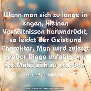 Wenn man sich zu lange in engen, kleinen Verhältnissen herumdrückt, so leidet der Geist und Charakter. Man wird zuletzt großer Dinge unfähig und hat Mühe sich zu erheben.