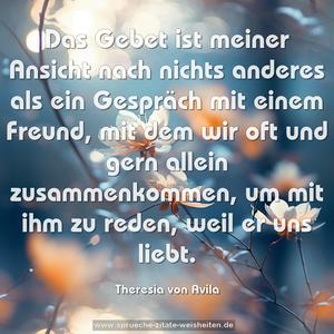 Das Gebet ist meiner Ansicht nach nichts anderes als ein Gespräch mit einem Freund, mit dem wir oft und gern allein zusammenkommen, um mit ihm zu reden, weil er uns liebt.