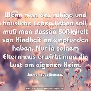 Wenn man das ruhige und häusliche Leben lieben soll,
muß man dessen Süßigkeit von Kindheit an empfunden haben.
Nur in seinem Elternhaus erwirbt man die Lust am eigenen Heim.