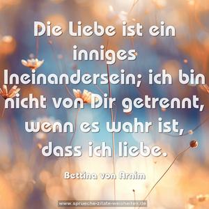 Die Liebe ist ein inniges Ineinandersein;
ich bin nicht von Dir getrennt,
wenn es wahr ist, dass ich liebe. 