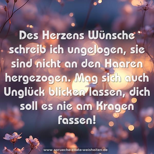 Des Herzens Wünsche schreib ich ungelogen,
sie sind nicht an den Haaren hergezogen.
Mag sich auch Unglück blicken lassen,
dich soll es nie am Kragen fassen!