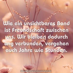 Wie ein unsichtbares Band ist Freundschaft zwischen uns.
Wir bleiben dadurch eng verbunden,
vergehen auch Jahre wie Stunden.