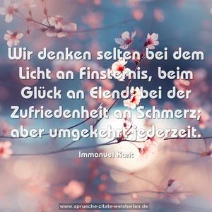 Wir denken selten bei dem Licht an Finsternis,
beim Glück an Elend; bei der Zufriedenheit an Schmerz;
aber umgekehrt jederzeit.