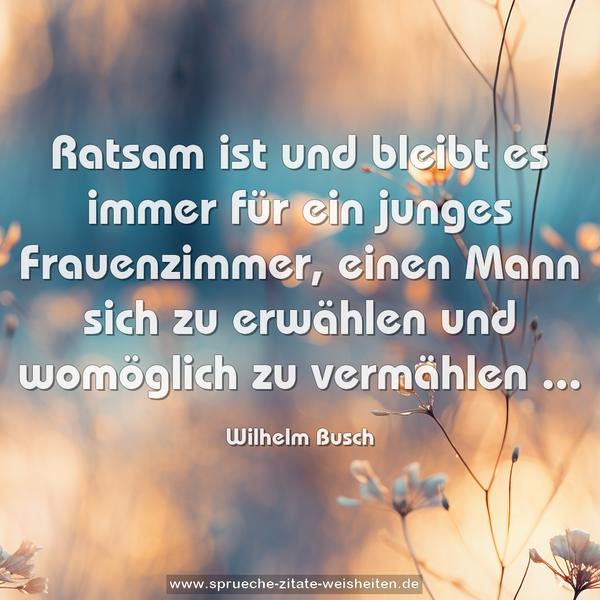 Ratsam ist und bleibt es immer
für ein junges Frauenzimmer,
einen Mann sich zu erwählen
und womöglich zu vermählen ...