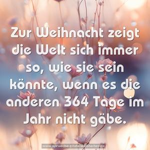 Zur Weihnacht zeigt die Welt sich immer so, 
wie sie sein könnte, 
wenn es die anderen 364 Tage im Jahr nicht gäbe.