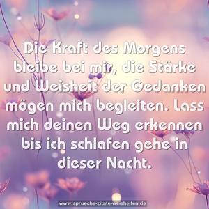 Die Kraft des Morgens bleibe bei mir,
die Stärke und Weisheit der Gedanken mögen mich begleiten.
Lass mich deinen Weg erkennen
bis ich schlafen gehe in dieser Nacht.