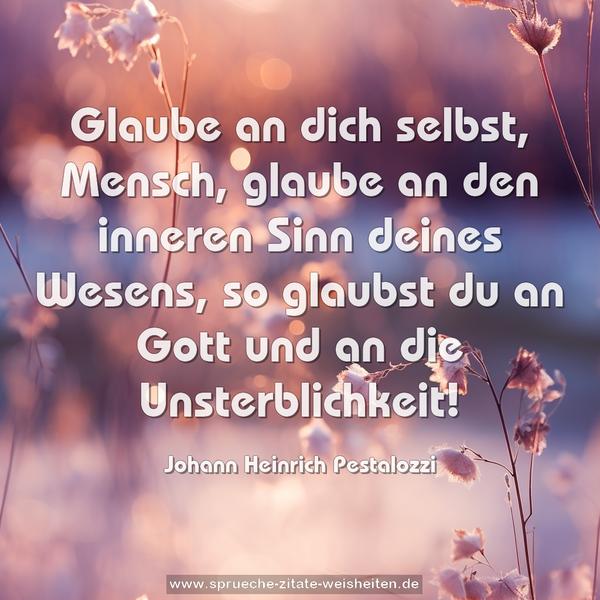 Glaube an dich selbst, Mensch,
glaube an den inneren Sinn deines Wesens,
so glaubst du an Gott und an die Unsterblichkeit!