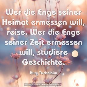 Wer die Enge seiner Heimat ermessen will, reise. Wer die Enge seiner Zeit ermessen will, studiere Geschichte.