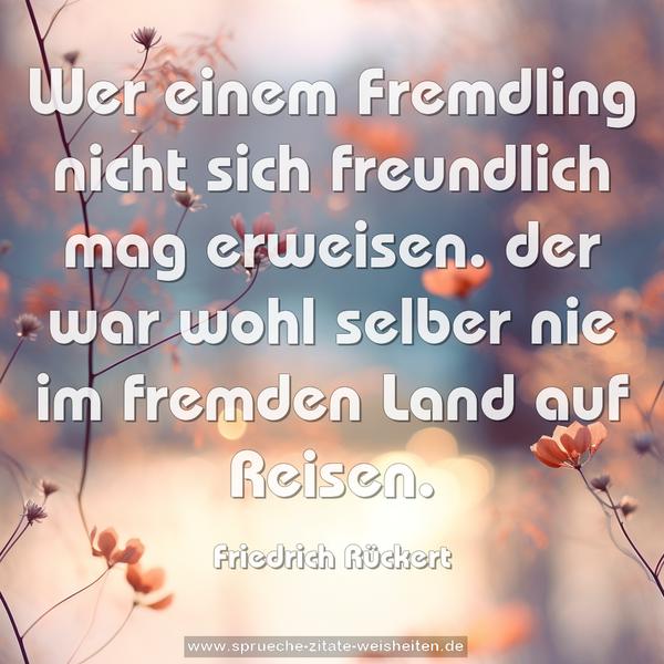 Wer einem Fremdling nicht sich freundlich mag erweisen.
der war wohl selber nie im fremden Land auf Reisen.