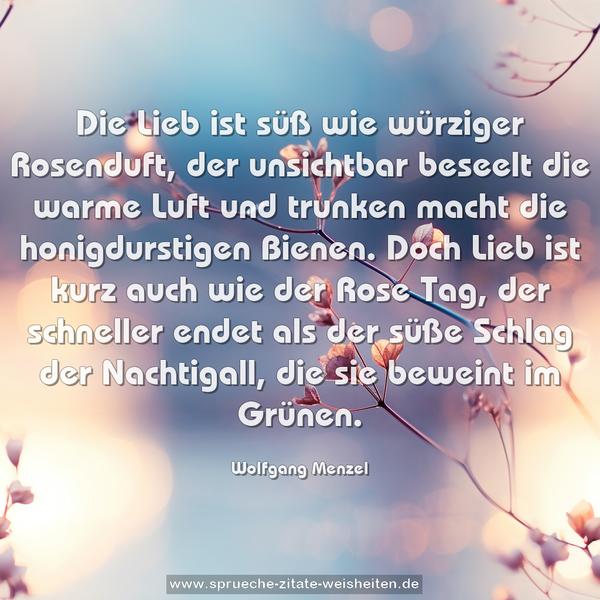 Die Lieb ist süß wie würziger Rosenduft,
der unsichtbar beseelt die warme Luft
und trunken macht die honigdurstigen Bienen.
Doch Lieb ist kurz auch wie der Rose Tag,
der schneller endet als der süße Schlag
der Nachtigall, die sie beweint im Grünen.