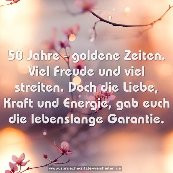 50 Jahre - goldene Zeiten.
Viel Freude und viel streiten.
Doch die Liebe, Kraft und Energie,
gab euch die lebenslange Garantie.