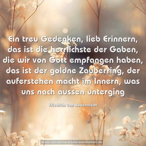 Ein treu Gedenken, lieb Erinnern,
das ist die herrlichste der Gaben,
die wir von Gott empfangen haben,
das ist der goldne Zauberring,
der auferstehen macht im Innern,
was uns nach aussen unterging