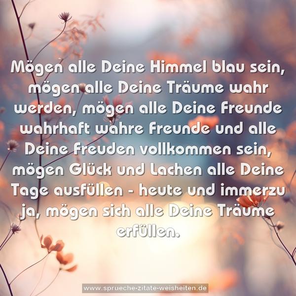 Mögen alle Deine Himmel blau sein,
mögen alle Deine Träume wahr werden,
mögen alle Deine Freunde wahrhaft wahre Freunde
und alle Deine Freuden vollkommen sein,
mögen Glück und Lachen alle Deine Tage ausfüllen -
heute und immerzu ja,
mögen sich alle Deine Träume erfüllen.