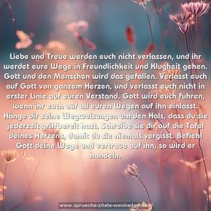 Liebe und Treue werden euch nicht verlassen,
und ihr werdet eure Wege in Freundlichkeit
und Klugheit gehen.
Gott und den Menschen wird das gefallen.
Verlasst euch auf Gott von ganzem Herzen,
und verlasst euch nicht in erster Linie auf euren Verstand.
Gott wird euch führen, wenn ihr euch auf all euren Wegen
auf ihn einlasst.
Hänge dir seine Wegweisungen um den Hals,
dass du sie jederzeit griffbereit hast.
Schreibe sie dir auf die Tafel deines Herzens,
damit du sie niemals vergisst.
Befiehl Gott deine Wege und vertraue auf ihn,
so wird er handeln.