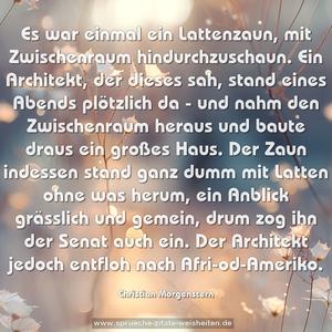 Es war einmal ein Lattenzaun,
mit Zwischenraum hindurchzuschaun.
Ein Architekt, der dieses sah,
stand eines Abends plötzlich da -
und nahm den Zwischenraum heraus
und baute draus ein großes Haus.
Der Zaun indessen stand ganz dumm
mit Latten ohne was herum,
ein Anblick grässlich und gemein,
drum zog ihn der Senat auch ein.
Der Architekt jedoch entfloh
nach Afri-od-Ameriko.