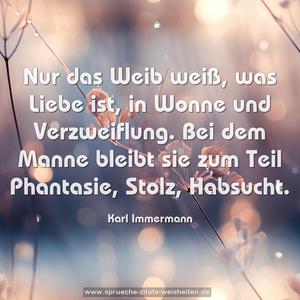 Nur das Weib weiß, was Liebe ist, in Wonne und Verzweiflung. Bei dem Manne bleibt sie zum Teil Phantasie, Stolz, Habsucht.