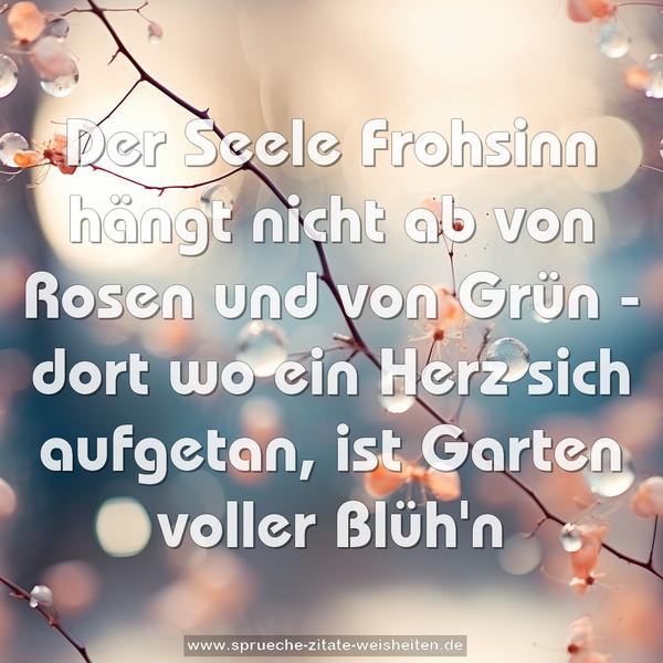 Der Seele Frohsinn hängt nicht ab
von Rosen und von Grün -
dort wo ein Herz sich aufgetan,
ist Garten voller Blüh'n