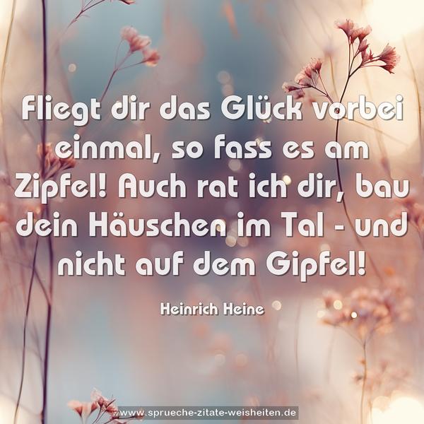 Fliegt dir das Glück vorbei einmal,
so fass es am Zipfel!
Auch rat ich dir,
bau dein Häuschen im Tal -
und nicht auf dem Gipfel!