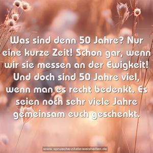 Was sind denn 50 Jahre?
Nur eine kurze Zeit!
Schon gar, wenn wir sie messen
an der Ewigkeit!
Und doch sind 50 Jahre viel,
wenn man es recht bedenkt.
Es seien noch sehr viele Jahre
gemeinsam euch geschenkt.