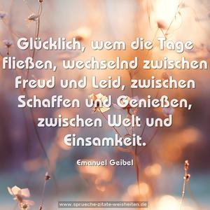 Glücklich, wem die Tage fließen,
wechselnd zwischen Freud und Leid,
zwischen Schaffen und Genießen,
zwischen Welt und Einsamkeit.