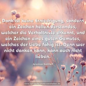 Dank ist keine Erniedrigung,
sondern ein Zeichen hellen Verstandes,
welcher die Verhältnisse erkennt,
und ein Zeichen eines guten Gemütes,
welches der Liebe fähig ist.
Denn wer nicht danken kann,
kann auch nicht lieben.