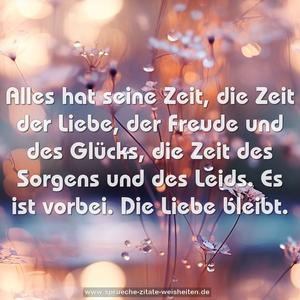 Alles hat seine Zeit,
die Zeit der Liebe, der Freude und des Glücks,
die Zeit des Sorgens und des Leids.
Es ist vorbei.
Die Liebe bleibt.