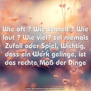 Wie oft ? Wie schnell ? Wie laut ? Wie viel?
sei niemals Zufall oder Spiel.
Wichtig, dass ein Werk gelinge,
ist das rechte Maß der Dinge