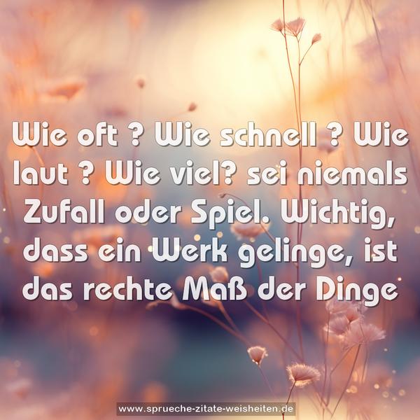 Wie oft ? Wie schnell ? Wie laut ? Wie viel?
sei niemals Zufall oder Spiel.
Wichtig, dass ein Werk gelinge,
ist das rechte Maß der Dinge