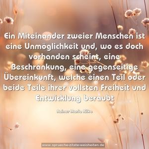 Ein Miteinander zweier Menschen ist eine Unmöglichkeit und,
wo es doch vorhanden scheint, eine Beschränkung,
eine gegenseitige Übereinkunft,
welche einen Teil oder beide Teile ihrer vollsten Freiheit und Entwicklung beraubt