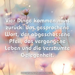 Vier Dinge kommen nicht zurück:
das gesprochene Wort,
der abgeschossene Pfeil,
das vergangene Leben
und die versäumte Gelegenheit.