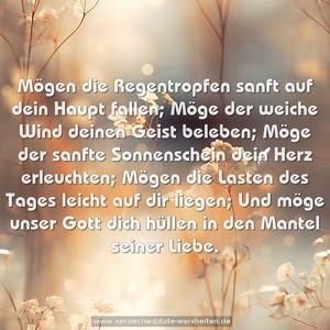 Mögen die Regentropfen sanft auf dein Haupt fallen;
Möge der weiche Wind deinen Geist beleben;
Möge der sanfte Sonnenschein dein Herz erleuchten;
Mögen die Lasten des Tages leicht auf dir liegen;
Und möge unser Gott dich hüllen in den Mantel seiner Liebe.