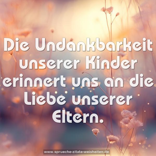 Die Undankbarkeit unserer Kinder
erinnert uns an die Liebe unserer Eltern.