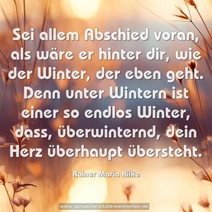 Sei allem Abschied voran, als wäre er hinter dir,
wie der Winter, der eben geht.
Denn unter Wintern ist einer so endlos Winter,
dass, überwinternd, dein Herz überhaupt übersteht.