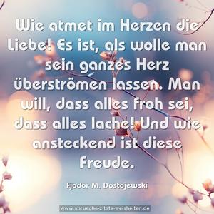 Wie atmet im Herzen die Liebe!
Es ist, als wolle man sein ganzes Herz überströmen lassen.
Man will, dass alles froh sei, dass alles lache!
Und wie ansteckend ist diese Freude.