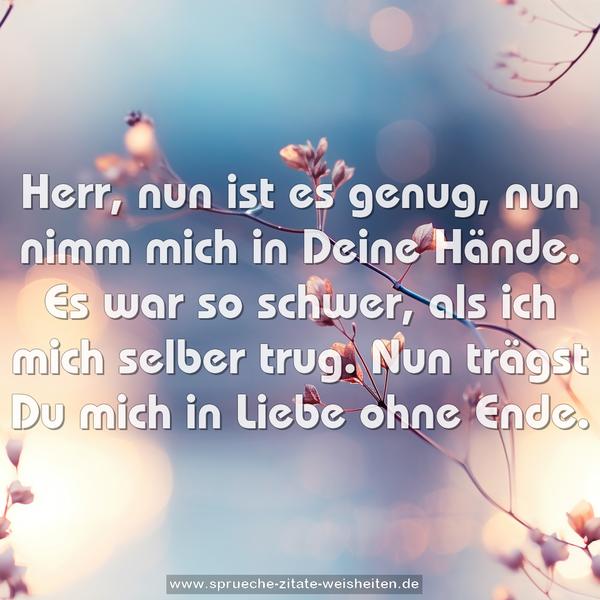 Herr, nun ist es genug,
nun nimm mich in Deine Hände.
Es war so schwer, als ich mich selber trug.
Nun trägst Du mich in Liebe ohne Ende.