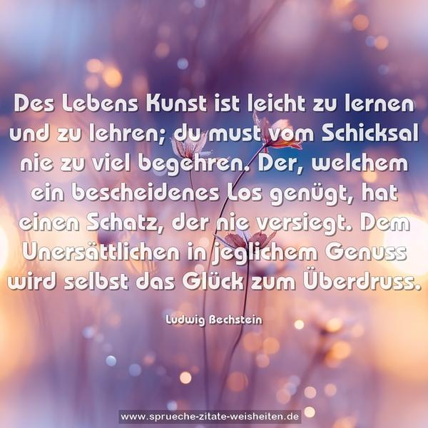 Des Lebens Kunst ist leicht zu lernen und zu lehren;
du must vom Schicksal nie zu viel begehren.
Der, welchem ein bescheidenes Los genügt,
hat einen Schatz, der nie versiegt.
Dem Unersättlichen in jeglichem Genuss
wird selbst das Glück zum Überdruss.