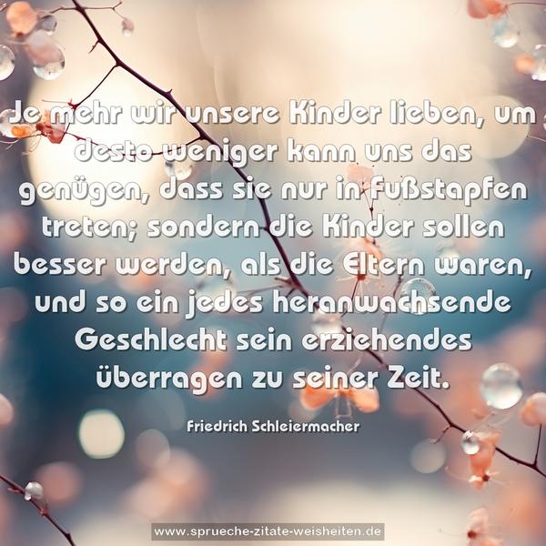 Je mehr wir unsere Kinder lieben,
um desto weniger kann uns das genügen,
dass sie nur in Fußstapfen treten;
sondern die Kinder sollen besser werden,
als die Eltern waren,
und so ein jedes heranwachsende Geschlecht sein erziehendes überragen zu seiner Zeit.