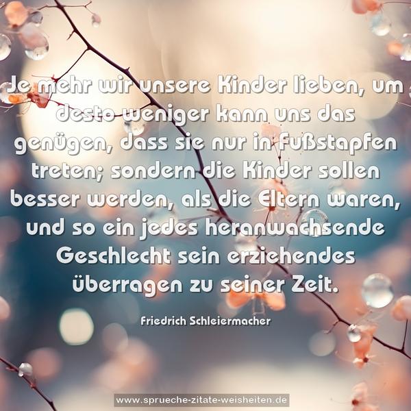 Je mehr wir unsere Kinder lieben,
um desto weniger kann uns das genügen,
dass sie nur in Fußstapfen treten;
sondern die Kinder sollen besser werden,
als die Eltern waren,
und so ein jedes heranwachsende Geschlecht sein erziehendes überragen zu seiner Zeit.