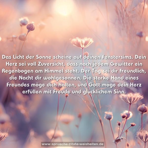 Das Licht der Sonne scheine auf deinen Fenstersims.
Dein Herz sei voll Zuversicht, dass nach jedem Gewitter ein Regenbogen am Himmel steht.
Der Tag sei dir freundlich, die Nacht dir wohlgesonnen.
Die starke Hand eines Freundes möge dich halten, und Gott möge dein Herz erfüllen mit Freude und glücklichem Sinn.