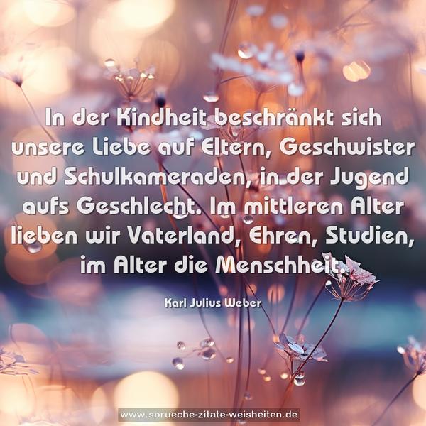 In der Kindheit beschränkt sich unsere Liebe auf Eltern, Geschwister und Schulkameraden, in der Jugend aufs Geschlecht. Im mittleren Alter lieben wir Vaterland, Ehren, Studien,
im Alter die Menschheit.