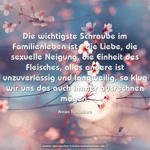 Die wichtigste Schraube im Familienleben ist - die Liebe,
die sexuelle Neigung, die Einheit des Fleisches,
alles andere ist unzuverlässig und langweilig,
so klug wir uns das auch immer ausrechnen mögen.