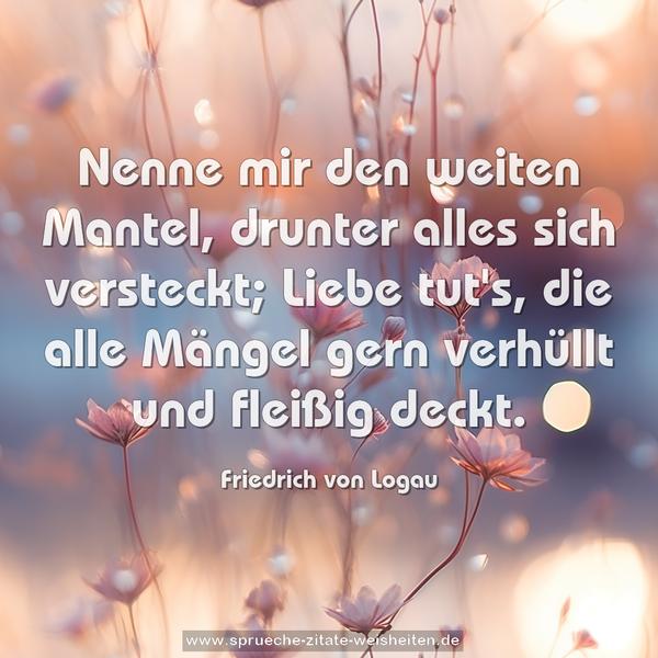 Nenne mir den weiten Mantel,
drunter alles sich versteckt;
Liebe tut's, die alle Mängel
gern verhüllt und fleißig deckt.