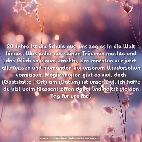 20 Jahre ist die Schule aus,
uns zog es in die Welt hinaus.
Was jeder aus seinen Träumen machte
und das Glück so einem brachte,
das möchten wir jetzt alle wissen
und niemanden bei unserem Wiedersehen vermissen.
Möglichkeiten gibt es viel,
doch (Gaststätte+Ort) am (Datum) ist unser Ziel.
Ich hoffe du bist beim Klassentreffen dabei
und hältst die den Tag für uns frei.
