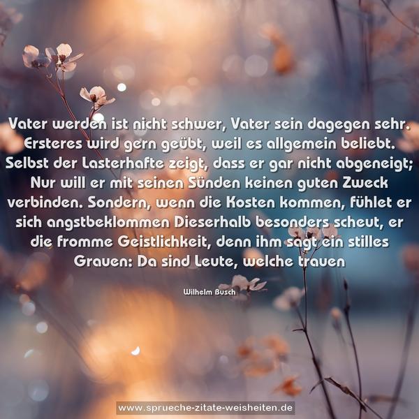 Vater werden ist nicht schwer, Vater sein dagegen sehr.
Ersteres wird gern geübt, weil es allgemein beliebt.
Selbst der Lasterhafte zeigt, dass er gar nicht abgeneigt;
Nur will er mit seinen Sünden keinen guten Zweck verbinden.
Sondern, wenn die Kosten kommen, fühlet er sich angstbeklommen
Dieserhalb besonders scheut, er die fromme Geistlichkeit,
denn ihm sagt ein stilles Grauen: Da sind Leute, welche trauen