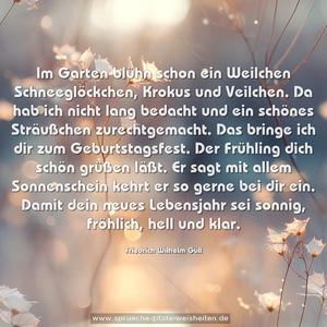 Im Garten blühn schon ein Weilchen
Schneeglöckchen, Krokus und Veilchen.
Da hab ich nicht lang bedacht
und ein schönes Sträußchen zurechtgemacht.
Das bringe ich dir zum Geburtstagsfest.
Der Frühling dich schön grüßen läßt.
Er sagt mit allem Sonnenschein
kehrt er so gerne bei dir ein.
Damit dein neues Lebensjahr
sei sonnig, fröhlich, hell und klar.
