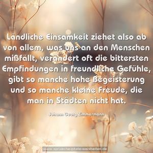 Ländliche Einsamkeit ziehet also ab von allem, was uns an den Menschen mißfällt, verändert oft die bittersten Empfindungen in freundliche Gefühle, gibt so manche hohe Begeisterung und so manche kleine Freude, die man in Städten nicht hat.