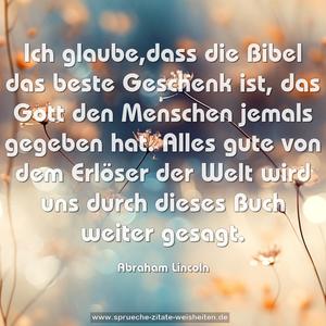 Ich glaube,dass die Bibel das beste Geschenk ist,
das Gott den Menschen jemals gegeben hat.
Alles gute von dem Erlöser der Welt
wird uns durch dieses Buch weiter gesagt. 