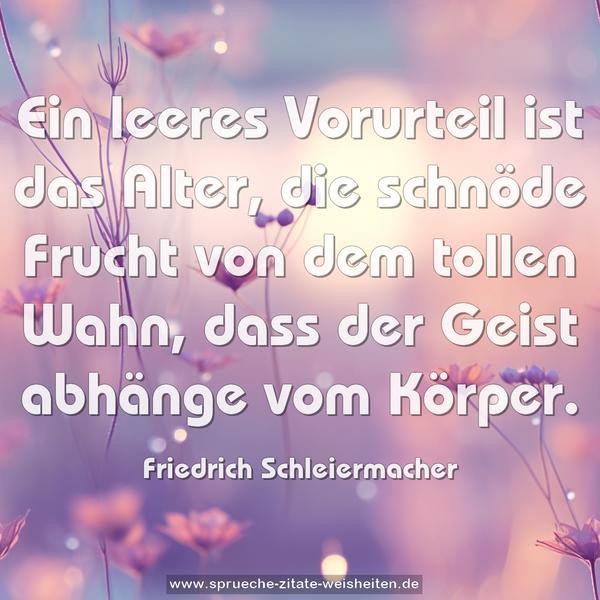 Ein leeres Vorurteil ist das Alter,
die schnöde Frucht von dem tollen Wahn,
dass der Geist abhänge vom Körper.